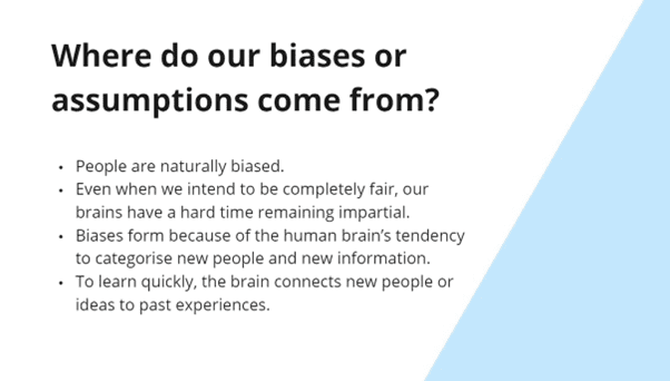 This slide reads - Where do our biases or assumptions come from? The bullet points read 1. People are naturally biased. 2. Even when we intend to be completely fair, our brains have a hard time remaining impartial. 3. Biases form because of the human brain’s tendency to categorise new people and new information. 4. To learn quickly, the brain connects new people or ideas to past experiences.